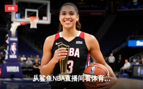 从鲨鱼NBA直播间看体育新闻网：如何用匠心打造流量与深度并存的体育内容生态