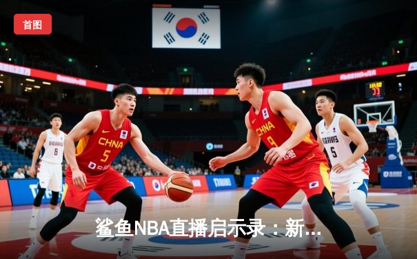 鲨鱼NBA直播启示录：新世代体育新闻网如何用匠心重塑观赛美学